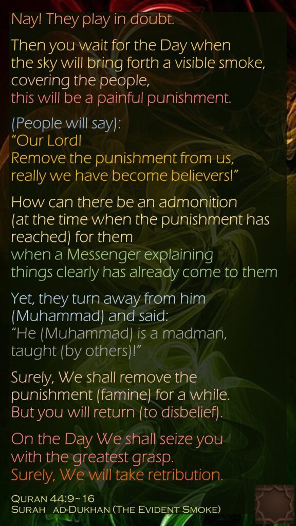 Nay! They play in doubt.Then you wait for the Day when the sky will bring forth a visible smoke,covering the people, this will be a painful punishment.(People will say): “Our Lord! Remove the punishment from us, really we have become believers!”How can there be an admonition (at the time when the punishment has reached) for them when a Messenger explaining things clearly has already come to themYet, they turn away from him (Muhammad) and said: “He (Muhammad) is a madman, taught (by others)!”Surely, We shall remove the punishment (famine) for a while. But you will return (to disbelief).On the Day We shall seize you with the greatest grasp. Surely, We will take retribution.Quran 44:9~16Surah   ad-Dukhan (The Evident Smoke)