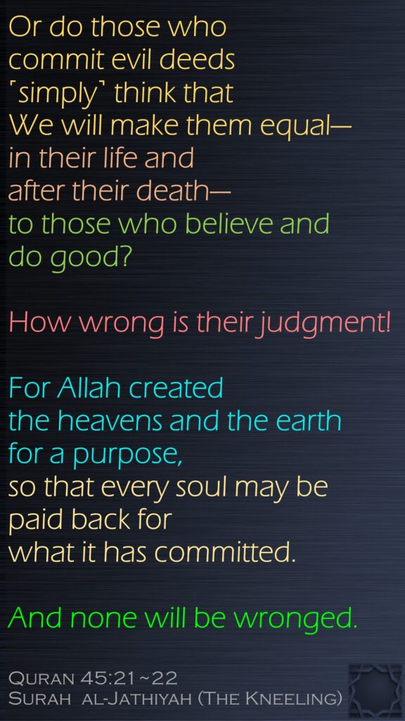 Or do those who commit evil deeds ˹simply˺ think that We will make them equal—in their life and after their death—to those who believe and do good? How wrong is their judgment!For Allah created the heavens and the earth for a purpose, so that every soul may be paid back for what it has committed. And none will be wronged.Quran 45:21~22Surah  al-Jathiyah (The Kneeling)