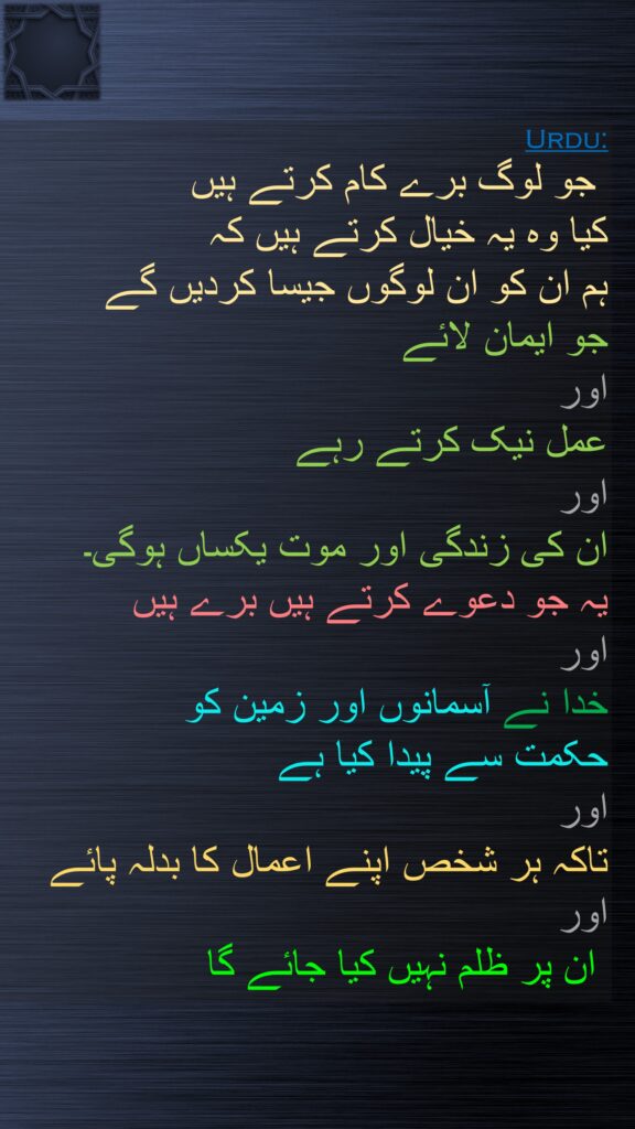 جو لوگ برے کام کرتے ہیں 
کیا وہ یہ خیال کرتے ہیں کہ 
ہم ان کو ان لوگوں جیسا کردیں گے 
جو ایمان لائے 
اور 
عمل نیک کرتے رہے 
اور 
ان کی زندگی اور موت یکساں ہوگی۔ 
یہ جو دعوے کرتے ہیں برے ہیں 
اور 
خدا نے آسمانوں اور زمین کو 
حکمت سے پیدا کیا ہے 
اور 
تاکہ ہر شخص اپنے اعمال کا بدلہ پائے اور
 ان پر ظلم نہیں کیا جائے گا
