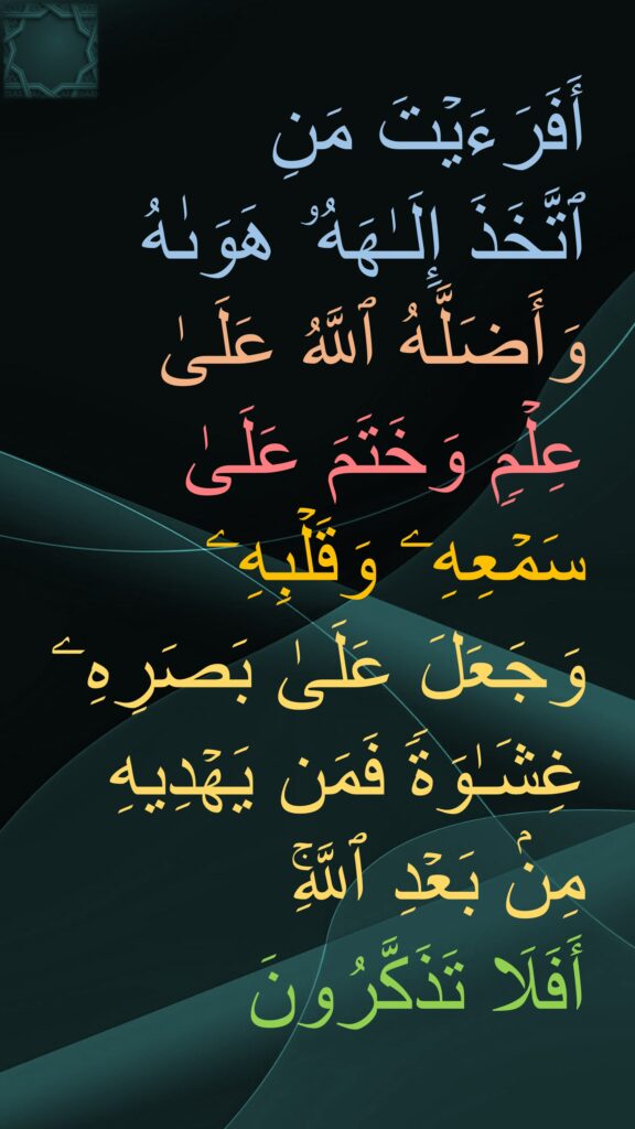 أَفَرَءَیۡتَ مَنِ 
ٱتَّخَذَ إِلَـٰهَهُۥ هَوَىٰهُ وَأَضَلَّهُ ٱللَّهُ عَلَىٰ 
عِلۡمࣲ وَخَتَمَ عَلَىٰ سَمۡعِهِۦ وَقَلۡبِهِۦ وَجَعَلَ عَلَىٰ بَصَرِهِۦ غِشَـٰوَةࣰ فَمَن یَهۡدِیهِ مِنۢ بَعۡدِ ٱللَّهِۚ 
أَفَلَا تَذَكَّرُونَ
