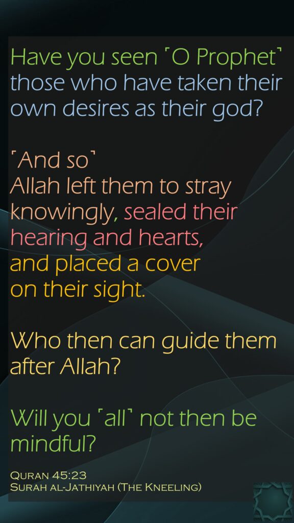 Have you seen ˹O Prophet˺ those who have taken their own desires as their god? ˹And so˺ Allah left them to stray knowingly, sealed their hearing and hearts, and placed a cover on their sight. Who then can guide them after Allah? Will you ˹all˺ not then be mindful?Quran 45:23Surah al-Jathiyah (The Kneeling)