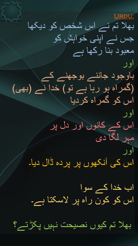 بھلا تم نے اس شخص کو دیکھا 
جس نے اپنی خواہش کو 
معبود بنا رکھا ہے 
اور 
باوجود جاننے بوجھنے کے 
(گمراہ ہو رہا ہے تو) خدا نے (بھی) 
اس کو گمراہ کردیا 
اور 
اس کے کانوں اور دل پر 
مہر لگا دی 
اور 
اس کی آنکھوں پر پردہ ڈال دیا۔ 

اب خدا کے سوا 
اس کو کون راہ پر لاسکتا ہے۔

 بھلا تم کیوں نصیحت نہیں پکڑتے؟
