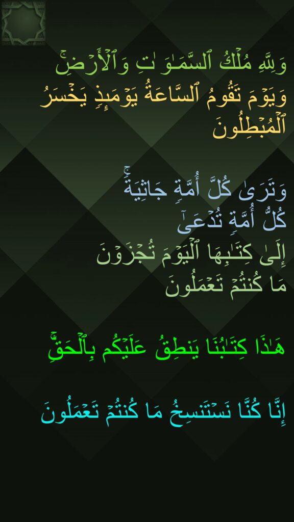 وَلِلَّهِ مُلۡكُ ٱلسَّمَـٰوَ ٰتِ وَٱلۡأَرۡضِۚ 
وَیَوۡمَ تَقُومُ ٱلسَّاعَةُ یَوۡمَىِٕذࣲ یَخۡسَرُ ٱلۡمُبۡطِلُونَ

وَتَرَىٰ كُلَّ أُمَّةࣲ جَاثِیَةࣰۚ 
كُلُّ أُمَّةࣲ تُدۡعَىٰۤ 
إِلَىٰ كِتَـٰبِهَا ٱلۡیَوۡمَ تُجۡزَوۡنَ 
مَا كُنتُمۡ تَعۡمَلُونَ

هَـٰذَا كِتَـٰبُنَا یَنطِقُ عَلَیۡكُم بِٱلۡحَقِّۚ 

إِنَّا كُنَّا نَسۡتَنسِخُ مَا كُنتُمۡ تَعۡمَلُونَ
