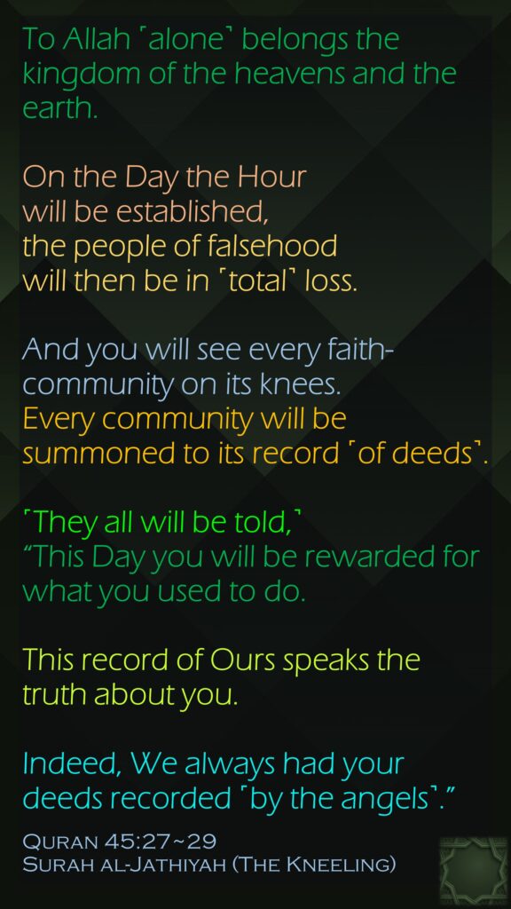 To Allah ˹alone˺ belongs the kingdom of the heavens and the earth. On the Day the Hour will be established, the people of falsehood will then be in ˹total˺ loss.And you will see every faith-community on its knees. Every community will be summoned to its record ˹of deeds˺. ˹They all will be told,˺ “This Day you will be rewarded for what you used to do.This record of Ours speaks the truth about you. Indeed, We always had your deeds recorded ˹by the angels˺.”Quran 45:27~29Surah al-Jathiyah (The Kneeling)