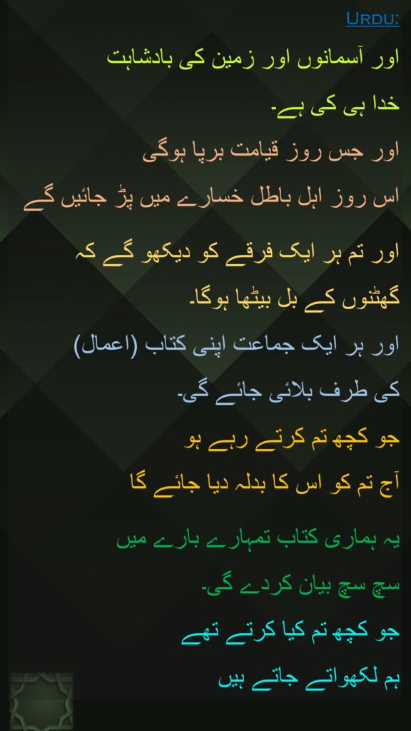 اور آسمانوں اور زمین کی بادشاہت 
خدا ہی کی ہے۔ 
اور جس روز قیامت برپا ہوگی 
اس روز اہل باطل خسارے میں پڑ جائیں گے 

اور تم ہر ایک فرقے کو دیکھو گے کہ 
گھٹنوں کے بل بیٹھا ہوگا۔ 
اور ہر ایک جماعت اپنی کتاب (اعمال) 
کی طرف بلائی جائے گی۔ 
جو کچھ تم کرتے رہے ہو 
آج تم کو اس کا بدلہ دیا جائے گا 

یہ ہماری کتاب تمہارے بارے میں 
سچ سچ بیان کردے گی۔ 
جو کچھ تم کیا کرتے تھے 
ہم لکھواتے جاتے ہیں
