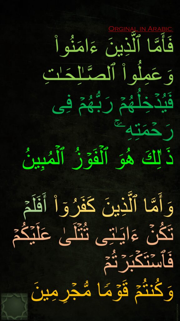 فَأَمَّا ٱلَّذِینَ ءَامَنُوا۟ وَعَمِلُوا۟ ٱلصَّـٰلِحَـٰتِ فَیُدۡخِلُهُمۡ رَبُّهُمۡ فِی رَحۡمَتِهِۦۚ 
ذَ ٰلِكَ هُوَ ٱلۡفَوۡزُ ٱلۡمُبِینُ

وَأَمَّا ٱلَّذِینَ كَفَرُوۤا۟ أَفَلَمۡ تَكُنۡ ءَایَـٰتِی تُتۡلَىٰ عَلَیۡكُمۡ فَٱسۡتَكۡبَرۡتُمۡ 
وَكُنتُمۡ قَوۡمࣰا مُّجۡرِمِینَ
