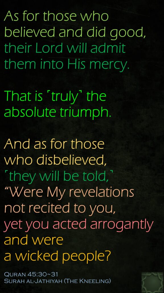 As for those who believed and did good, their Lord will admit them into His mercy.That is ˹truly˺ the absolute triumph.And as for those who disbelieved, ˹they will be told,˺ “Were My revelations not recited to you, yet you acted arrogantly and were a wicked people?Quran 45:30~31Surah al-Jathiyah (The Kneeling)