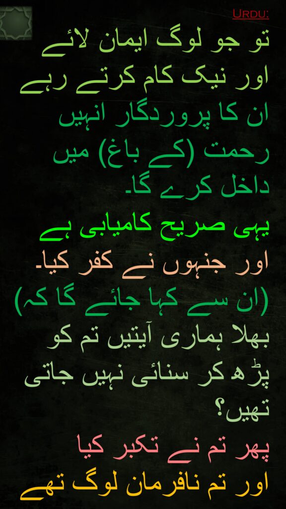 تو جو لوگ ایمان لائے اور نیک کام کرتے رہے ان کا پروردگار انہیں رحمت (کے باغ) میں داخل کرے گا۔ 
یہی صریح کامیابی ہے 
اور جنہوں نے کفر کیا۔ (ان سے کہا جائے گا کہ) بھلا ہماری آیتیں تم کو پڑھ کر سنائی نہیں جاتی تھیں؟ 
پھر تم نے تکبر کیا 
اور تم نافرمان لوگ تھے
