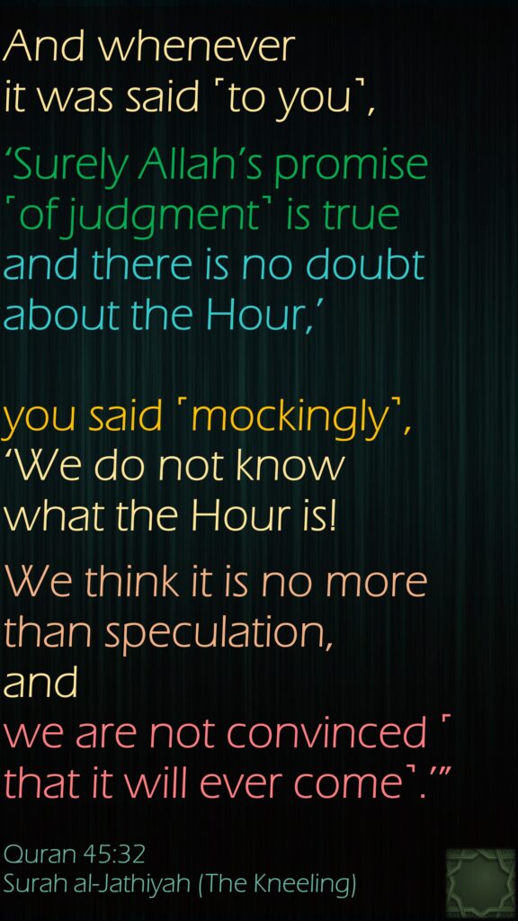 And whenever it was said ˹to you˺, ‘Surely Allah’s promise ˹of judgment˺ is true and there is no doubt about the Hour,’ you said ˹mockingly˺, ‘We do not know what the Hour is! We think it is no more than speculation, and we are not convinced ˹that it will ever come˺.’”Quran 45:32Surah al-Jathiyah (The Kneeling)