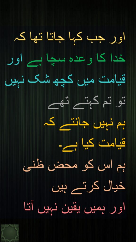 اور جب کہا جاتا تھا کہ 
خدا کا وعدہ سچا ہے اور قیامت میں کچھ شک نہیں 
تو تم کہتے تھے 
ہم نہیں جانتے کہ 
قیامت کیا ہے۔ 
ہم اس کو محض ظنی 
خیال کرتے ہیں 
اور ہمیں یقین نہیں آتا