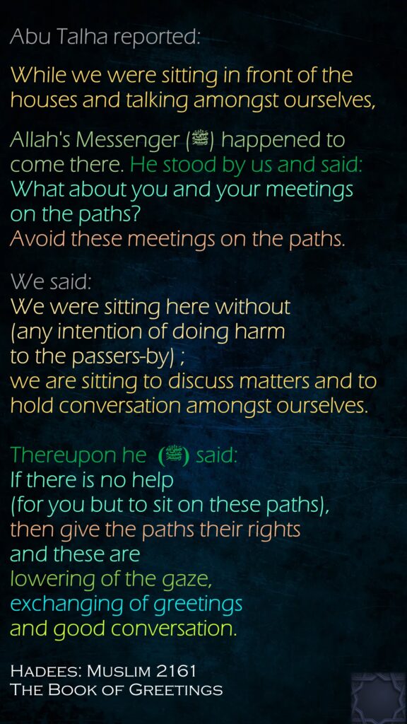 Abu Talha reported:While we were sitting in front of the houses and talking amongst ourselves, Allah's Messenger (ﷺ) happened to come there. He stood by us and said: What about you and your meetings on the paths? Avoid these meetings on the paths. We said: We were sitting here without (any intention of doing harm to the passers-by) ; we are sitting to discuss matters and to hold conversation amongst ourselves. Thereupon he  (ﷺ) said: If there is no help (for you but to sit on these paths), then give the paths their rights and these are lowering of the gaze, exchanging of greetings and good conversation.Hadees: Muslim 2161The Book of Greetings