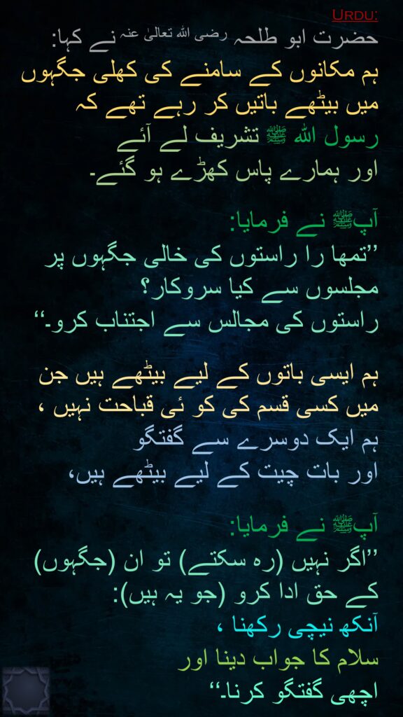 حضرت ابو طلحہ رضی اللہ تعالیٰ عنہ نے کہا: 
ہم مکانوں کے سامنے کی کھلی جگہوں میں بیٹھے باتیں کر رہے تھے کہ 
رسول اللہ ﷺ تشریف لے آئے 
اور ہمارے پاس کھڑے ہو گئے۔

آپﷺ نے فرمایا: 
’’تمھا را راستوں کی خالی جگہوں پر مجلسوں سے کیا سروکار؟ 
راستوں کی مجالس سے اجتناب کرو۔‘‘ 

ہم ایسی باتوں کے لیے بیٹھے ہیں جن میں کسی قسم کی کو ئی قباحت نہیں ، 
ہم ایک دوسرے سے گفتگو 
اور بات چیت کے لیے بیٹھے ہیں، 

آپﷺ نے فرمایا: 
’’اگر نہیں (رہ سکتے) تو ان (جگہوں) کے حق ادا کرو (جو یہ ہیں): 
آنکھ نیچی رکھنا ،
سلام کا جواب دینا اور 
اچھی گفتگو کرنا۔‘‘
