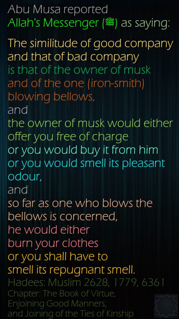 Abu Musa reported Allah's Messenger (ﷺ) as saying:The similitude of good company and that of bad company is that of the owner of musk and of the one (iron-smith) blowing bellows, and the owner of musk would either offer you free of charge or you would buy it from him or you would smell its pleasant odour, and so far as one who blows the  bellows is concerned, he would either burn your clothes or you shall have to smell its repugnant smell.Hadees: Muslim 2628, 1779, 6361Chapter: The Book of Virtue, Enjoining Good Manners, and Joining of the Ties of Kinship