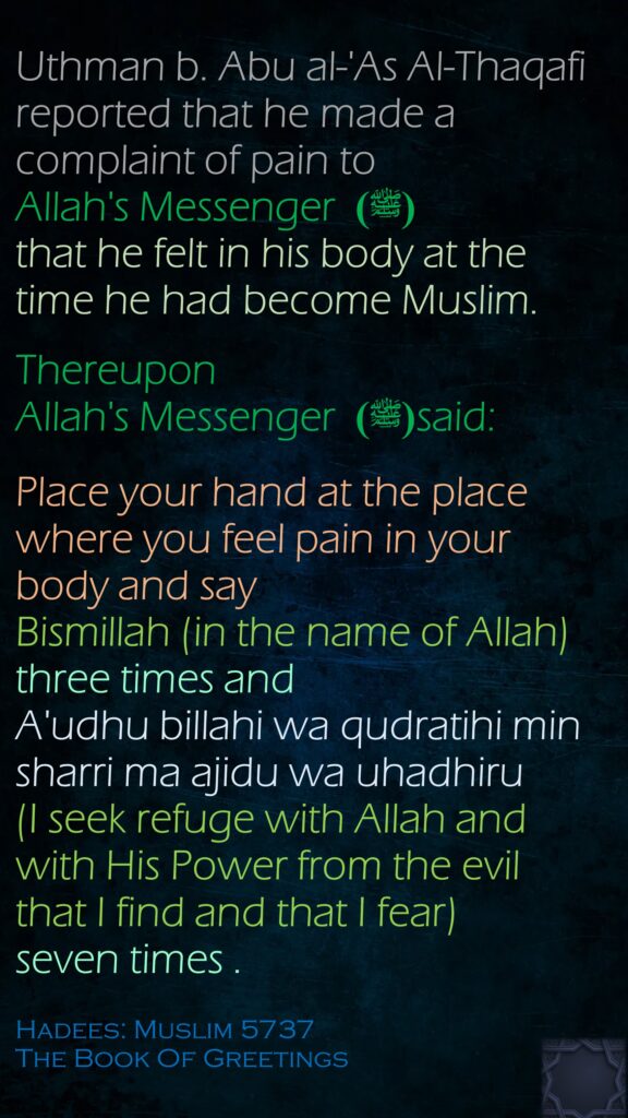 Uthman b. Abu al-'As Al-Thaqafi reported that he made a complaint of pain to Allah's Messenger(ﷺ)   that he felt in his body at the time he had become Muslim. Thereupon Allah's Messenger (ﷺ) said:Place your hand at the place where you feel pain in your body and say Bismillah (in the name of Allah) three times and A'udhu billahi wa qudratihi min sharri ma ajidu wa uhadhiru (I seek refuge with Allah and with His Power from the evil that I find and that I fear) seven times .Hadees: Muslim 5737The Book Of Greetings