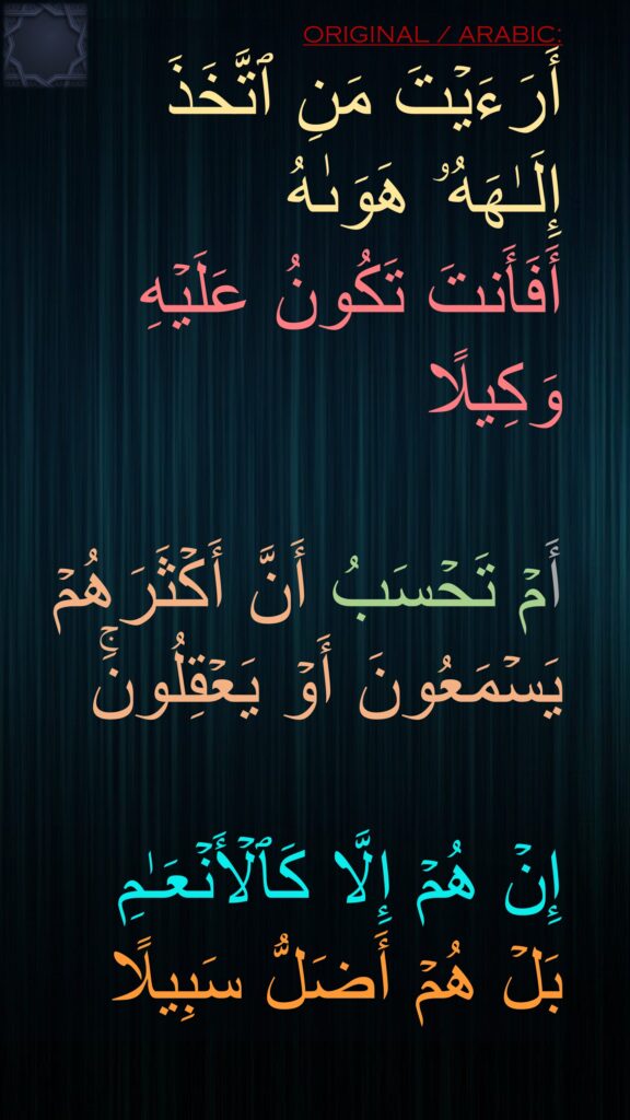 أَرَءَیۡتَ مَنِ ٱتَّخَذَ 
إِلَـٰهَهُۥ هَوَىٰهُ 
أَفَأَنتَ تَكُونُ عَلَیۡهِ وَكِیلًا

أَمۡ تَحۡسَبُ أَنَّ أَكۡثَرَهُمۡ یَسۡمَعُونَ أَوۡ یَعۡقِلُونَۚ 

إِنۡ هُمۡ إِلَّا كَٱلۡأَنۡعَـٰمِ 
بَلۡ هُمۡ أَضَلُّ سَبِیلًا
