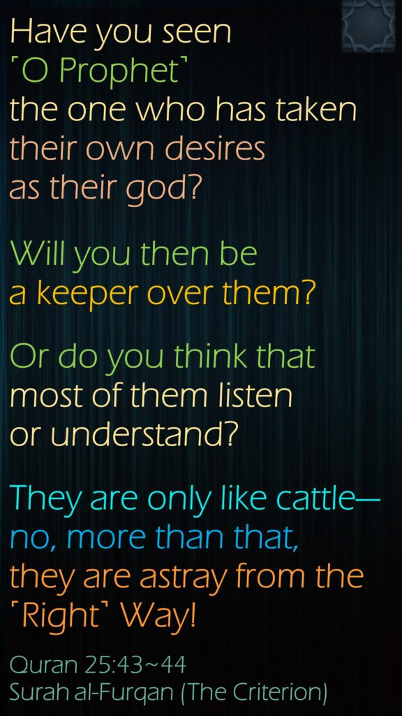 Have you seen ˹O Prophet˺ the one who has taken their own desires as their god? Will you then be a keeper over them?Or do you think that most of them listen or understand? They are only like cattle—no, more than that, they are astray from the ˹Right˺ Way!Quran 25:43~44Surah al-Furqan (The Criterion)