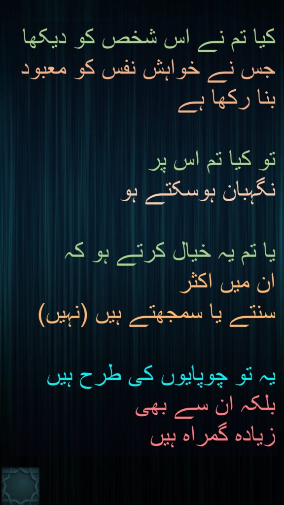 کیا تم نے اس شخص کو دیکھا جس نے خواہش نفس کو معبود بنا رکھا ہے
 
تو کیا تم اس پر 
نگہبان ہوسکتے ہو 

یا تم یہ خیال کرتے ہو کہ 
ان میں اکثر 
سنتے یا سمجھتے ہیں (نہیں)
 
یہ تو چوپایوں کی طرح ہیں بلکہ ان سے بھی 
زیادہ گمراہ ہیں