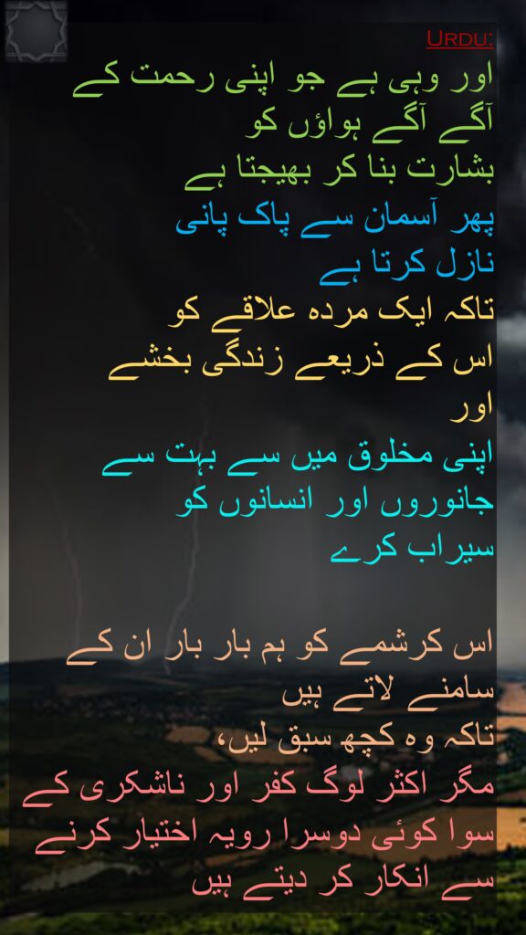 اور وہی ہے جو اپنی رحمت کے آگے آگے ہواؤں کو 
بشارت بنا کر بھیجتا ہے 
پھر آسمان سے پاک پانی 
نازل کرتا ہے 
تاکہ ایک مردہ علاقے کو 
اس کے ذریعے زندگی بخشے 
اور 
اپنی مخلوق میں سے بہت سے جانوروں اور انسانوں کو 
سیراب کرے 

اس کرشمے کو ہم بار بار ان کے سامنے لاتے ہیں 
تاکہ وہ کچھ سبق لیں، 
مگر اکثر لوگ کفر اور ناشکری کے سوا کوئی دوسرا رویہ اختیار کرنے سے انکار کر دیتے ہیں
