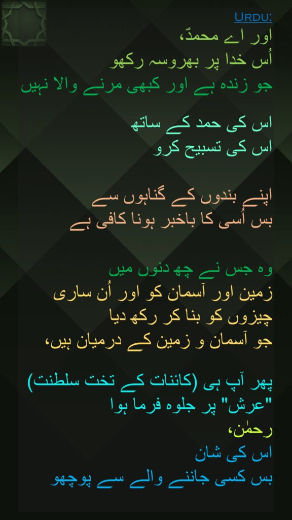 اور اے محمدؐ، 
اُس خدا پر بھروسہ رکھو 
جو زندہ ہے اور کبھی مرنے والا نہیں

اس کی حمد کے ساتھ 
اس کی تسبیح کرو 

اپنے بندوں کے گناہوں سے 
بس اُسی کا باخبر ہونا کافی ہے 

وہ جس نے چھ دنوں میں 
زمین اور آسمان کو اور اُن ساری چیزوں کو بنا کر رکھ دیا 
جو آسمان و زمین کے درمیان ہیں،

پھر آپ ہی (کائنات کے تخت سلطنت) "عرش" پر جلوہ فرما ہوا 
رحمٰن، 
اس کی شان 
بس کسی جاننے والے سے پوچھو 
