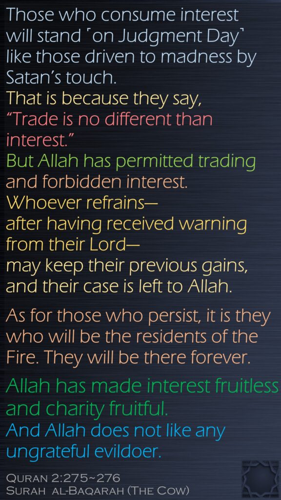 Those who consume interest will stand ˹on Judgment Day˺ like those driven to madness by Satan’s touch. That is because they say, “Trade is no different than interest.” But Allah has permitted trading and forbidden interest. Whoever refrains—after having received warning from their Lord—may keep their previous gains, and their case is left to Allah. As for those who persist, it is they who will be the residents of the Fire. They will be there forever.Allah has made interest fruitless and charity fruitful. And Allah does not like any ungrateful evildoer.Quran 2:275~276Surah  al-Baqarah (The Cow) 