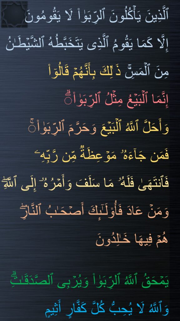 ٱلَّذِینَ یَأۡكُلُونَ ٱلرِّبَوٰا۟ لَا یَقُومُونَ 
إِلَّا كَمَا یَقُومُ ٱلَّذِی یَتَخَبَّطُهُ ٱلشَّیۡطَـٰنُ مِنَ ٱلۡمَسِّۚ ذَ ٰلِكَ بِأَنَّهُمۡ قَالُوۤا۟ 
إِنَّمَا ٱلۡبَیۡعُ مِثۡلُ ٱلرِّبَوٰا۟ۗ 
وَأَحَلَّ ٱللَّهُ ٱلۡبَیۡعَ وَحَرَّمَ ٱلرِّبَوٰا۟ۚ 
فَمَن جَاۤءَهُۥ مَوۡعِظَةࣱ مِّن رَّبِّهِۦ فَٱنتَهَىٰ فَلَهُۥ مَا سَلَفَ وَأَمۡرُهُۥۤ إِلَى ٱللَّهِۖ وَمَنۡ عَادَ فَأُو۟لَـٰۤىِٕكَ أَصۡحَـٰبُ ٱلنَّارِۖ 
هُمۡ فِیهَا خَـٰلِدُونَ 

یَمۡحَقُ ٱللَّهُ ٱلرِّبَوٰا۟ وَیُرۡبِی ٱلصَّدَقَـٰتِۗ وَٱللَّهُ لَا یُحِبُّ كُلَّ كَفَّارٍ أَثِیمٍ
