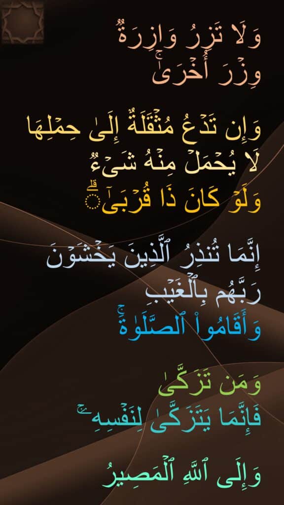 وَلَا تَزِرُ وَازِرَةࣱ 
وِزۡرَ أُخۡرَىٰۚ 

وَإِن تَدۡعُ مُثۡقَلَةٌ إِلَىٰ حِمۡلِهَا لَا یُحۡمَلۡ مِنۡهُ شَیۡءࣱ 
وَلَوۡ كَانَ ذَا قُرۡبَىٰۤۗ 

إِنَّمَا تُنذِرُ ٱلَّذِینَ یَخۡشَوۡنَ رَبَّهُم بِٱلۡغَیۡبِ 
وَأَقَامُوا۟ ٱلصَّلَوٰةَۚ 

وَمَن تَزَكَّىٰ
فَإِنَّمَا یَتَزَكَّىٰ لِنَفۡسِهِۦۚ 

وَإِلَى ٱللَّهِ ٱلۡمَصِیرُ
