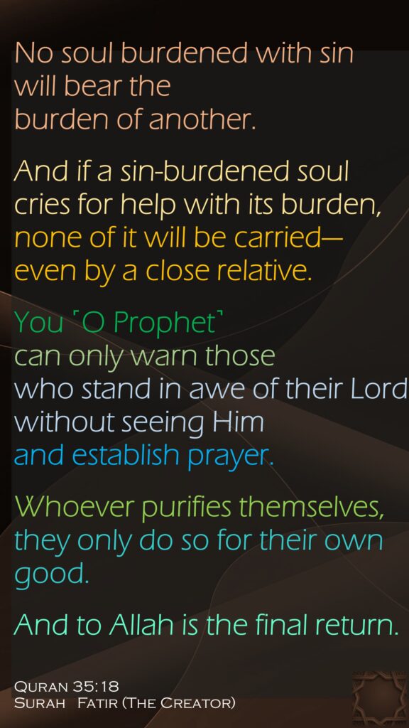 No soul burdened with sin will bear the burden of another. And if a sin-burdened soul cries for help with its burden, none of it will be carried—even by a close relative. You ˹O Prophet˺ can only warn those who stand in awe of their Lord without seeing Him and establish prayer. Whoever purifies themselves, they only do so for their own good. And to Allah is the final return.Quran 35:18Surah   Fatir (The Creator) 