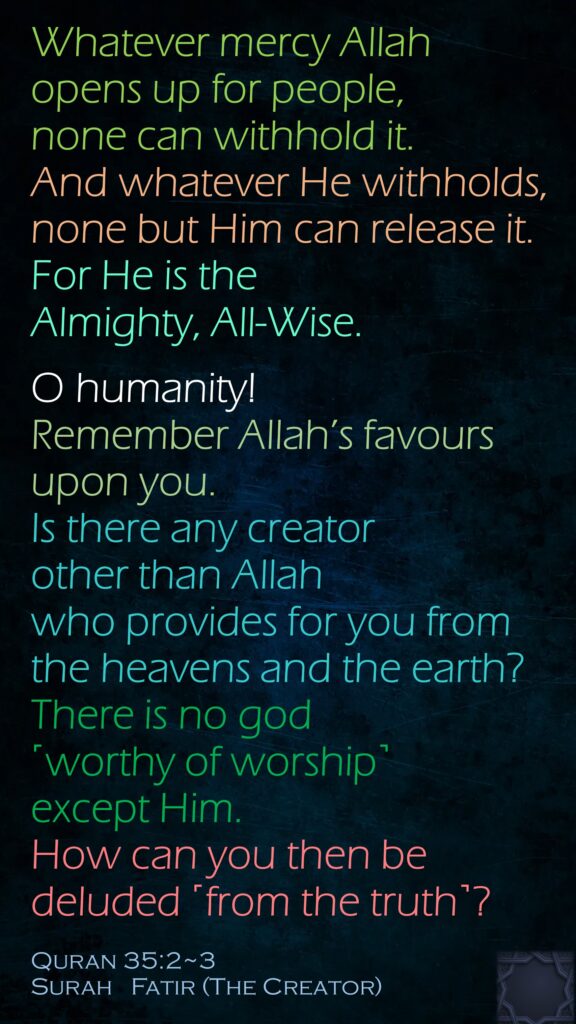 Whatever mercy Allah opens up for people, none can withhold it. And whatever He withholds, none but Him can release it. For He is the Almighty, All-Wise.O humanity! Remember Allah’s favours upon you. Is there any creator other than Allah who provides for you from the heavens and the earth? There is no god ˹worthy of worship˺ except Him. How can you then be deluded ˹from the truth˺?Quran 35:2~3Surah   Fatir (The Creator) 