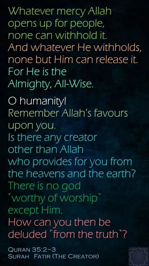 Whatever mercy Allah opens up for people, none can withhold it. And whatever He withholds, none but Him can release it. For He is the Almighty, All-Wise.O humanity! Remember Allah’s favours upon you. Is there any creator other than Allah who provides for you from the heavens and the earth? There is no god ˹worthy of worship˺ except Him. How can you then be deluded ˹from the truth˺?Quran 35:2~3Surah   Fatir (The Creator) 