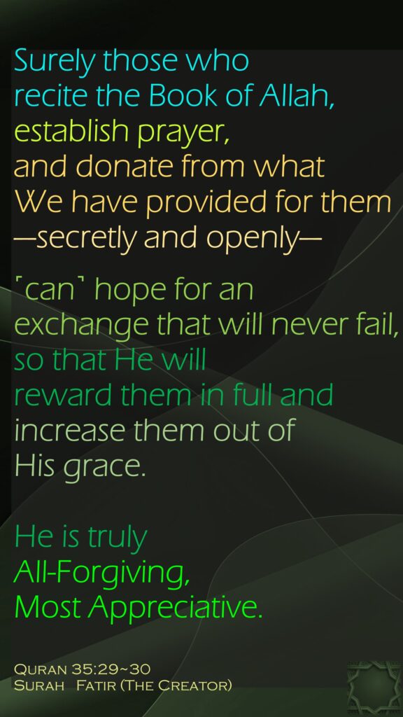 Surely those who recite the Book of Allah, establish prayer, and donate from what We have provided for them —secretly and openly—˹can˺ hope for an exchange that will never fail,so that He will reward them in full and increase them out of His grace. He is truly All-Forgiving, Most Appreciative.Quran 35:29~30Surah   Fatir (The Creator) 