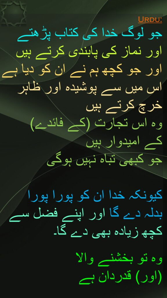 جو لوگ خدا کی کتاب پڑھتے اور نماز کی پابندی کرتے ہیں اور جو کچھ ہم نے ان کو دیا ہے اس میں سے پوشیدہ اور ظاہر خرچ کرتے ہیں 
وہ اس تجارت (کے فائدے) 
کے امیدوار ہیں 
جو کبھی تباہ نہیں ہوگی 

کیونکہ خدا ان کو پورا پورا 
بدلہ دے گا اور اپنے فضل سے 
کچھ زیادہ بھی دے گا۔ 

وہ تو بخشنے والا 
(اور) قدردان ہے
