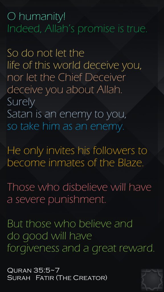 O humanity! Indeed, Allah’s promise is true.So do not let the life of this world deceive you, nor let the Chief Deceiver deceive you about Allah.Surely Satan is an enemy to you, so take him as an enemy. He only invites his followers to become inmates of the Blaze.Those who disbelieve will have a severe punishment. But those who believe and do good will have forgiveness and a great reward.Quran 35:5~7Surah   Fatir (The Creator) 