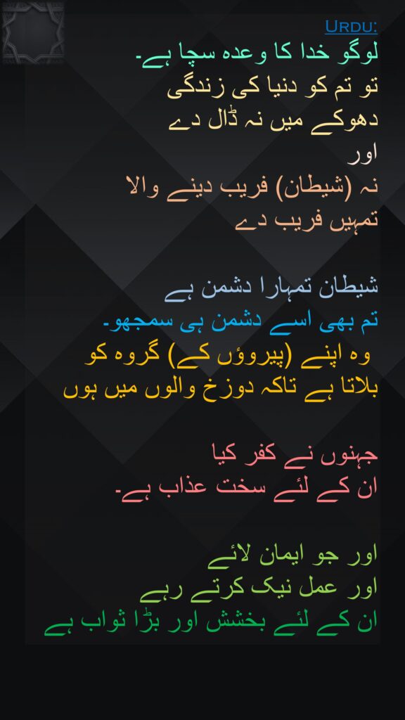 لوگو خدا کا وعدہ سچا ہے۔ 
تو تم کو دنیا کی زندگی 
دھوکے میں نہ ڈال دے 
اور 
نہ (شیطان) فریب دینے والا 
تمہیں فریب دے 

شیطان تمہارا دشمن ہے 
تم بھی اسے دشمن ہی سمجھو۔
 وہ اپنے (پیروؤں کے) گروہ کو 
بلاتا ہے تاکہ دوزخ والوں میں ہوں 

جہنوں نے کفر کیا 
ان کے لئے سخت عذاب ہے۔ 

اور جو ایمان لائے 
اور عمل نیک کرتے رہے 
ان کے لئے بخشش اور بڑا ثواب ہے
