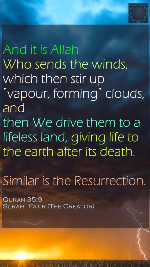 And it is Allah Who sends the winds, which then stir up ˹vapour, forming˺ clouds, and then We drive them to a lifeless land, giving life to the earth after its death. Similar is the Resurrection.Quran 35:9Surah   Fatir (The Creator) 