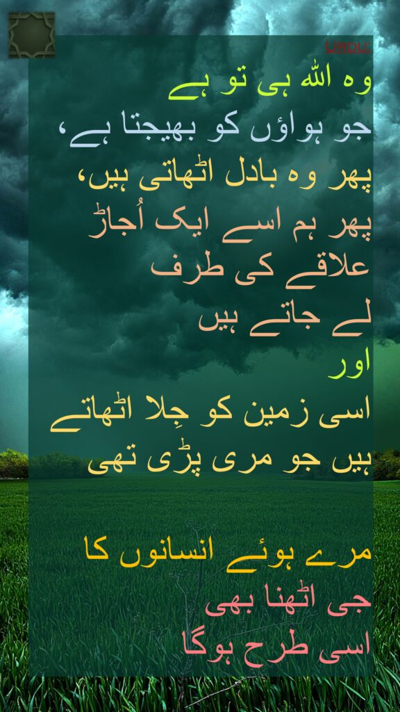 وہ اللہ ہی تو ہے 
جو ہواؤں کو بھیجتا ہے، 
پھر وہ بادل اٹھاتی ہیں، 
پھر ہم اسے ایک اُجاڑ علاقے کی طرف 
لے جاتے ہیں 
اور 
اسی زمین کو جِلا اٹھاتے ہیں جو مری پڑی تھی
 
مرے ہوئے انسانوں کا 
جی اٹھنا بھی 
اسی طرح ہوگا