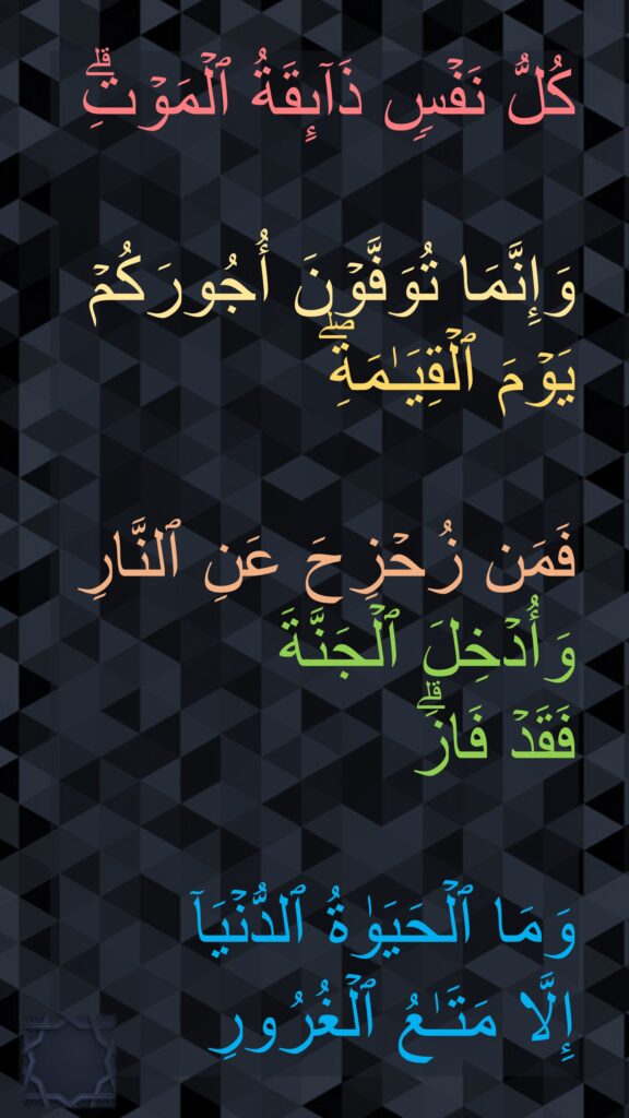 كُلُّ نَفۡسࣲ ذَاۤىِٕقَةُ ٱلۡمَوۡتِۗ 

وَإِنَّمَا تُوَفَّوۡنَ أُجُورَكُمۡ یَوۡمَ ٱلۡقِیَـٰمَةِۖ 

فَمَن زُحۡزِحَ عَنِ ٱلنَّارِ وَأُدۡخِلَ ٱلۡجَنَّةَ 
فَقَدۡ فَازَۗ 

وَمَا ٱلۡحَیَوٰةُ ٱلدُّنۡیَاۤ 
إِلَّا مَتَـٰعُ ٱلۡغُرُورِ
