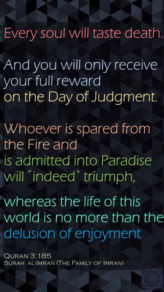 Every soul will taste death. And you will only receive your full reward on the Day of Judgment.Whoever is spared from the Fire and is admitted into Paradise will ˹indeed˺ triumph, whereas the life of this world is no more than the delusion of enjoyment.Quran 3:185Surah  al-Imran (The Family of Imran)