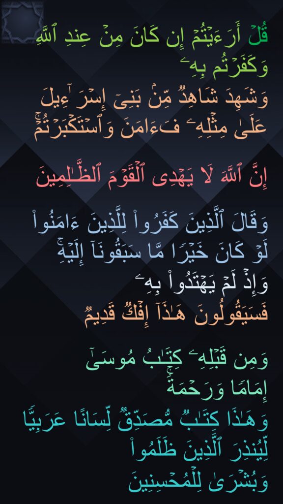 قُلۡ أَرَءَیۡتُمۡ إِن كَانَ مِنۡ عِندِ ٱللَّهِ وَكَفَرۡتُم بِهِۦ 
وَشَهِدَ شَاهِدࣱ مِّنۢ بَنِیۤ إِسۡرَ ٰۤءِیلَ عَلَىٰ مِثۡلِهِۦ فَءَامَنَ وَٱسۡتَكۡبَرۡتُمۡۚ

إِنَّ ٱللَّهَ لَا یَهۡدِی ٱلۡقَوۡمَ ٱلظَّـٰلِمِینَ

وَقَالَ ٱلَّذِینَ كَفَرُوا۟ لِلَّذِینَ ءَامَنُوا۟ لَوۡ كَانَ خَیۡرࣰا مَّا سَبَقُونَاۤ إِلَیۡهِۚ 
وَإِذۡ لَمۡ یَهۡتَدُوا۟ بِهِۦ 
فَسَیَقُولُونَ هَـٰذَاۤ إِفۡكࣱ قَدِیمࣱ

وَمِن قَبۡلِهِۦ كِتَـٰبُ مُوسَىٰۤ 
إِمَامࣰا وَرَحۡمَةࣰۚ 
وَهَـٰذَا كِتَـٰبࣱ مُّصَدِّقࣱ لِّسَانًا عَرَبِیࣰّا لِّیُنذِرَ ٱلَّذِینَ ظَلَمُوا۟ 
وَبُشۡرَىٰ لِلۡمُحۡسِنِینَ
