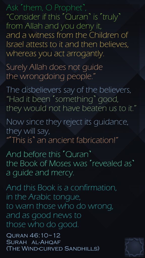 Ask ˹them, O Prophet˺, “Consider if this ˹Quran˺ is ˹truly˺ from Allah and you deny it, and a witness from the Children of Israel attests to it and then believes, whereas you act arrogantly. Surely Allah does not guide the wrongdoing people.”The disbelievers say of the believers, “Had it been ˹something˺ good, they would not have beaten us to it.” Now since they reject its guidance, they will say, “˹This is˺ an ancient fabrication!”And before this ˹Quran˺ the Book of Moses was ˹revealed as˺ a guide and mercy. And this Book is a confirmation, in the Arabic tongue, to warn those who do wrong, and as good news to those who do good.Quran 46:10~12Surah   al-Ahqaf (The Wind-curved Sandhills)