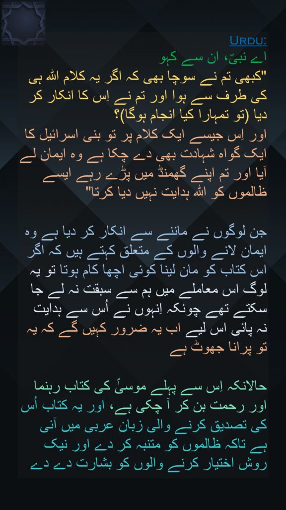 اے نبیؐ، ان سے کہو 
"کبھی تم نے سوچا بھی کہ اگر یہ کلام اللہ ہی کی طرف سے ہوا اور تم نے اِس کا انکار کر دیا (تو تمہارا کیا انجام ہوگا)؟ 
اور اِس جیسے ایک کلام پر تو بنی اسرائیل کا ایک گواہ شہادت بھی دے چکا ہے وہ ایمان لے آیا اور تم اپنے گھمنڈ میں پڑے رہے ایسے ظالموں کو اللہ ہدایت نہیں دیا کرتا" 

جن لوگوں نے ماننے سے انکار کر دیا ہے وہ ایمان لانے والوں کے متعلق کہتے ہیں کہ اگر اس کتاب کو مان لینا کوئی اچھا کام ہوتا تو یہ لوگ اس معاملے میں ہم سے سبقت نہ لے جا سکتے تھے چونکہ اِنہوں نے اُس سے ہدایت نہ پائی اس لیے اب یہ ضرور کہیں گے کہ یہ تو پرانا جھوٹ ہے 

حالانکہ اِس سے پہلے موسیٰؑ کی کتاب رہنما اور رحمت بن کر آ چکی ہے، اور یہ کتاب اُس کی تصدیق کرنے والی زبان عربی میں آئی ہے تاکہ ظالموں کو متنبہ کر دے اور نیک روش اختیار کرنے والوں کو بشارت دے دے 
