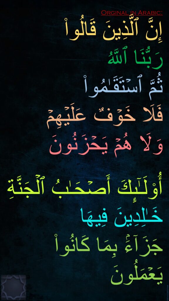 إِنَّ ٱلَّذِینَ قَالُوا۟ 
رَبُّنَا ٱللَّهُ 
ثُمَّ ٱسۡتَقَـٰمُوا۟ 
فَلَا خَوۡفٌ عَلَیۡهِمۡ 
وَلَا هُمۡ یَحۡزَنُونَ

أُو۟لَـٰۤىِٕكَ أَصۡحَـٰبُ ٱلۡجَنَّةِ خَـٰلِدِینَ فِیهَا 
جَزَاۤءَۢ بِمَا كَانُوا۟ یَعۡمَلُونَ
