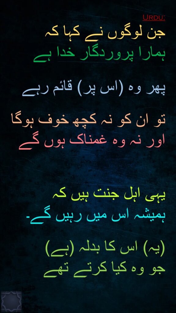 جن لوگوں نے کہا کہ 
ہمارا پروردگار خدا ہے

پھر وہ (اس پر) قائم رہے

تو ان کو نہ کچھ خوف ہوگا اور نہ وہ غمناک ہوں گے 


یہی اہل جنت ہیں کہ 
ہمیشہ اس میں رہیں گے۔

(یہ) اس کا بدلہ (ہے) 
جو وہ کیا کرتے تھے
