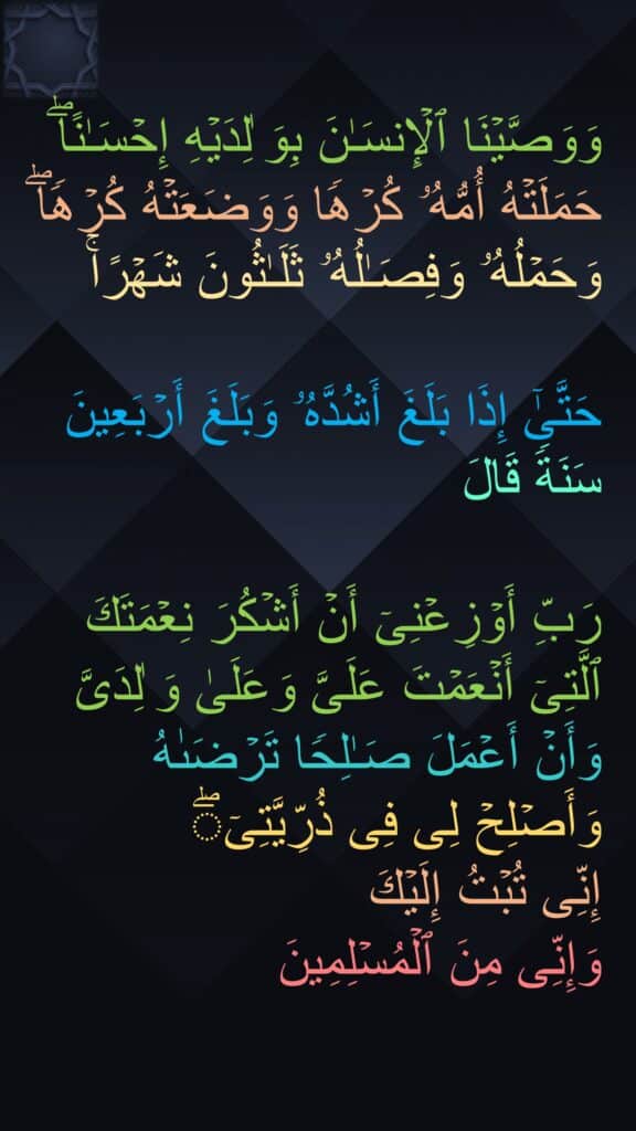 وَوَصَّیۡنَا ٱلۡإِنسَـٰنَ بِوَ ٰلِدَیۡهِ إِحۡسَـٰنًاۖ حَمَلَتۡهُ أُمُّهُۥ كُرۡهࣰا وَوَضَعَتۡهُ كُرۡهࣰاۖ وَحَمۡلُهُۥ وَفِصَـٰلُهُۥ ثَلَـٰثُونَ شَهۡرًاۚ

حَتَّىٰۤ إِذَا بَلَغَ أَشُدَّهُۥ وَبَلَغَ أَرۡبَعِینَ سَنَةࣰ قَالَ 

رَبِّ أَوۡزِعۡنِیۤ أَنۡ أَشۡكُرَ نِعۡمَتَكَ ٱلَّتِیۤ أَنۡعَمۡتَ عَلَیَّ وَعَلَىٰ وَ ٰلِدَیَّ وَأَنۡ أَعۡمَلَ صَـٰلِحࣰا تَرۡضَىٰهُ وَأَصۡلِحۡ لِی فِی ذُرِّیَّتِیۤۖ 
إِنِّی تُبۡتُ إِلَیۡكَ 
وَإِنِّی مِنَ ٱلۡمُسۡلِمِینَ
