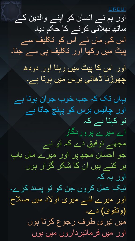 اور ہم نے انسان کو اپنے والدین کے ساتھ بھلائی کرنے کا حکم دیا۔ 
اس کی ماں نے اس کو تکلیف سے پیٹ میں رکھا اور تکلیف ہی سے جنا۔

اور اس کا پیٹ میں رہنا اور دودھ چھوڑنا ڈھائی برس میں ہوتا ہے۔ 

یہاں تک کہ جب خوب جوان ہوتا ہے اور چالیس برس کو پہنچ جاتا ہے 
تو کہتا ہے کہ 
اے میرے پروردگار 
مجھے توفیق دے کہ تو نے 
جو احسان مجھ پر اور میرے ماں باپ پر کئے ہیں ان کا شکر گزار ہوں 
اور یہ کہ 
نیک عمل کروں جن کو تو پسند کرے۔ اور میرے لئے میری اولاد میں صلاح (وتقویٰ) دے۔ 
میں تیری طرف رجوع کرتا ہوں 
اور میں فرمانبرداروں میں ہوں
