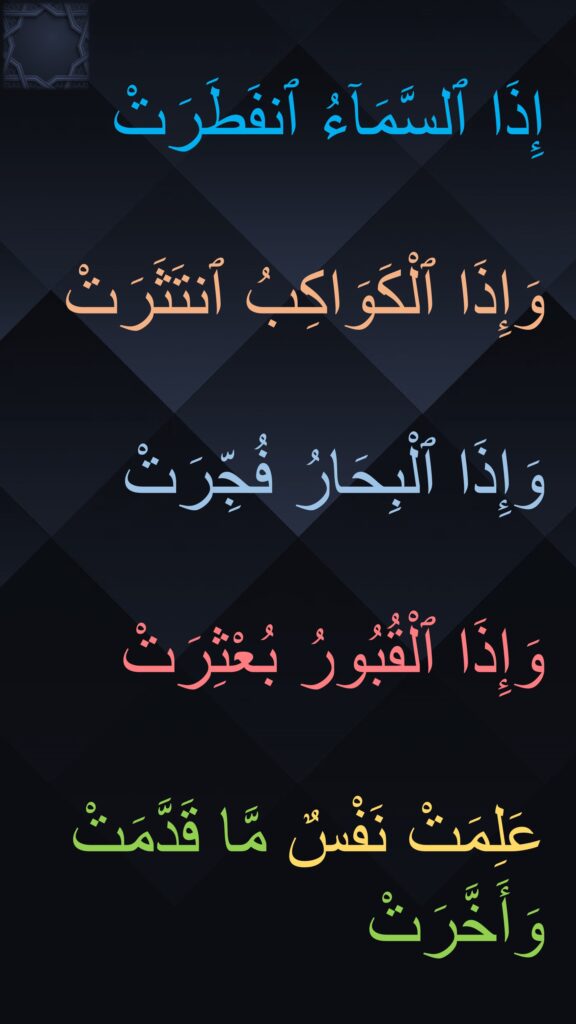 إِذَا ٱلسَّمَآءُ ٱنفَطَرَتْ
 
وَإِذَا ٱلْكَوَاكِبُ ٱنتَثَرَتْ
 
وَإِذَا ٱلْبِحَارُ فُجِّرَتْ
 
وَإِذَا ٱلْقُبُورُ بُعْثِرَتْ
 
عَلِمَتْ نَفْسٌ مَّا قَدَّمَتْ وَأَخَّرَتْ
