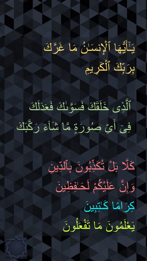 يَـٰٓأَيُّهَا ٱلْإِنسَـٰنُ مَا غَرَّكَ 
بِرَبِّكَ ٱلْكَرِيمِ

 ٱلَّذِى خَلَقَكَ فَسَوَّىٰكَ فَعَدَلَكَ
 فِىٓ أَىِّ صُورَةٍ مَّا شَآءَ رَكَّبَكَ

كَلَّا بَلْ تُكَذِّبُونَ بِٱلدِّينِ
وَإِنَّ عَلَيْكُمْ لَحَـٰفِظِينَ
كِرَامًا كَـٰتِبِينَ
يَعْلَمُونَ مَا تَفْعَلُونَ