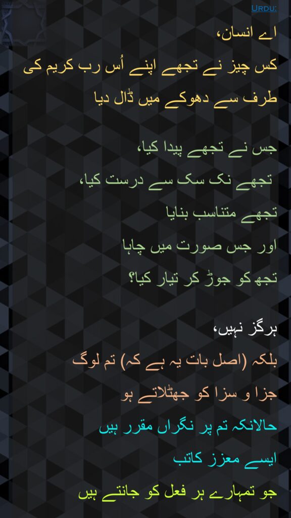 اے انسان، 
کس چیز نے تجھے اپنے اُس رب کریم کی طرف سے دھوکے میں ڈال دیا 

جس نے تجھے پیدا کیا،
 تجھے نک سک سے درست کیا، 
تجھے متناسب بنایا 
اور جس صورت میں چاہا 
تجھ کو جوڑ کر تیار کیا؟ 

ہرگز نہیں، 
بلکہ (اصل بات یہ ہے کہ) تم لوگ 
جزا و سزا کو جھٹلاتے ہو 
حالانکہ تم پر نگراں مقرر ہیں 
ایسے معزز کاتب 
جو تمہارے ہر فعل کو جانتے ہیں