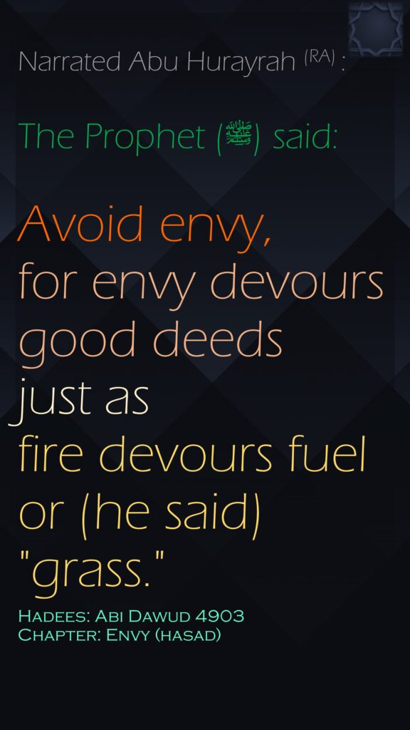 Narrated Abu Hurayrah (RA) :The Prophet (ﷺ) said:Avoid envy, for envy devours good deeds just as fire devours fuel or (he said) "grass."Hadees: Abi Dawud 4903Chapter: Envy (hasad)