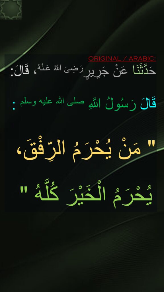 حَدَّثَنَا عَنْ جَرِيرٍرَضِىَ اللّٰهُ عَـنْهُ، قَالَ:

‏‏‏‏‏‏قَالَ رَسُولُ اللَّهِ صلى الله عليه وسلم :

"‏ مَنْ يُحْرَمُ الرِّفْقَ،

 يُحْرَمُ الْخَيْرَ كُلَّهُ‏ "
