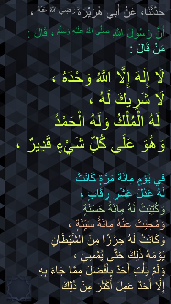 حَدَّثَنَا، عَنْ أَبِي هُرَيْرَةَ رَضِيَ اللَّهُ عَنْهُ ، 

أَنَّ رَسُولَ اللَّهِ صَلَّى اللَّهُ عَلَيْهِ وَسَلَّمَ ، قَالَ : 
مَنْ قَالَ : 

لَا إِلَهَ إِلَّا اللَّهُ وَحْدَهُ ، 
لَا شَرِيكَ لَهُ ،
 لَهُ الْمُلْكُ وَلَهُ الْحَمْدُ 
وَهُوَ عَلَى كُلِّ شَيْءٍ قَدِيرٌ ، 

فِي يَوْمٍ مِائَةَ مَرَّةٍ كَانَتْ 
لَهُ عَدْلَ عَشْرِ رِقَابٍ ، 
وَكُتِبَتْ لَهُ مِائَةُ حَسَنَةٍ 
وَمُحِيَتْ عَنْهُ مِائَةُ سَيِّئَةٍ ، 
وَكَانَتْ لَهُ حِرْزًا مِنَ الشَّيْطَانِ 
يَوْمَهُ ذَلِكَ حَتَّى يُمْسِيَ ، 
وَلَمْ يَأْتِ أَحَدٌ بِأَفْضَلَ مِمَّا جَاءَ بِهِ 
إِلَّا أَحَدٌ عَمِلَ أَكْثَرَ مِنْ ذَلِكَ 
